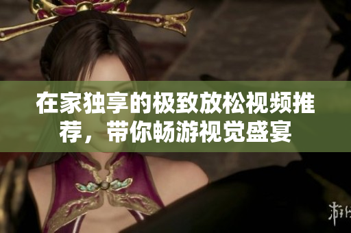 在家独享的极致放松视频推荐，带你畅游视觉盛宴