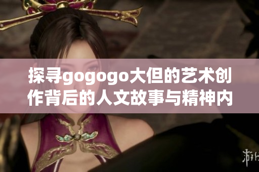 探寻gogogo大但的艺术创作背后的人文故事与精神内涵