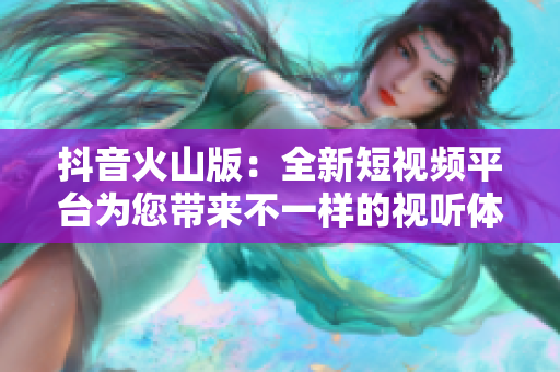 抖音火山版：全新短视频平台为您带来不一样的视听体验