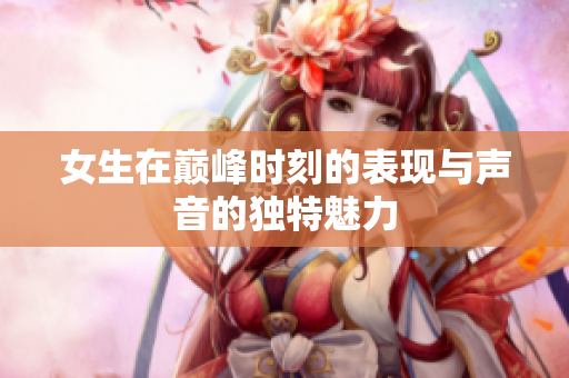女生在巅峰时刻的表现与声音的独特魅力