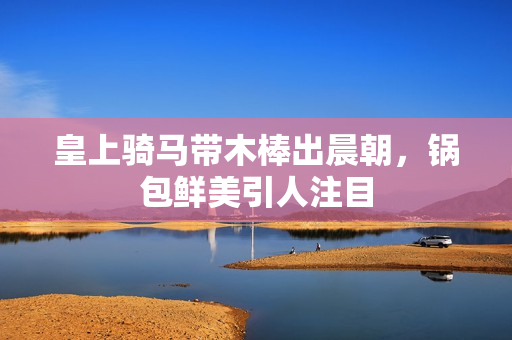 皇上骑马带木棒出晨朝，锅包鲜美引人注目