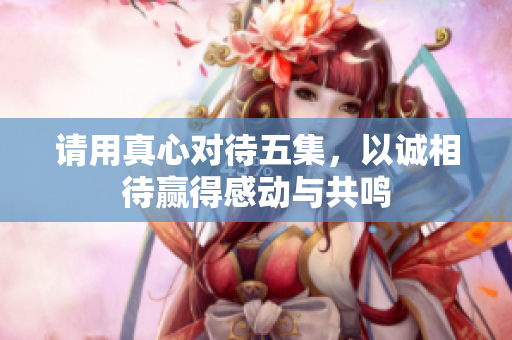 请用真心对待五集，以诚相待赢得感动与共鸣