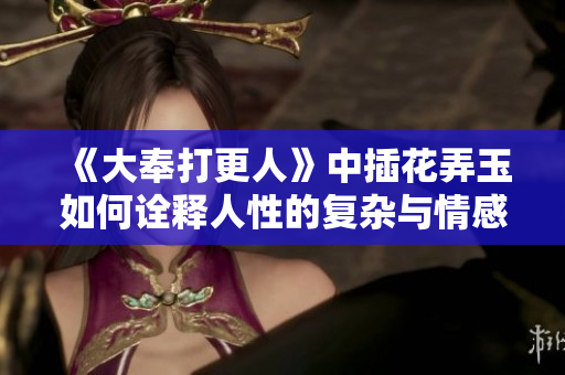 《大奉打更人》中插花弄玉如何诠释人性的复杂与情感的纠葛