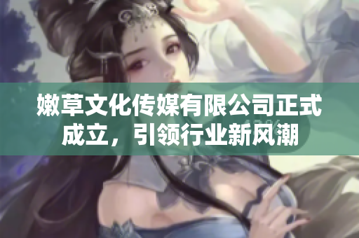 嫩草文化传媒有限公司正式成立，引领行业新风潮