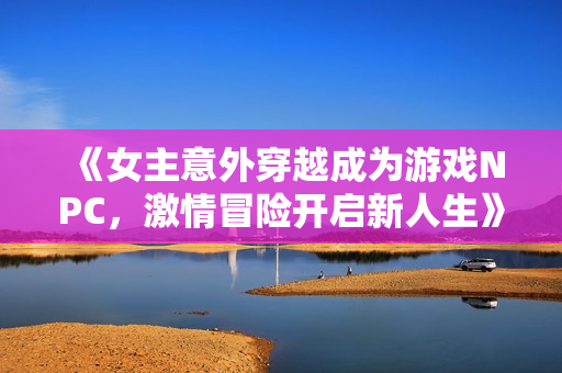 《女主意外穿越成为游戏NPC，激情冒险开启新人生》