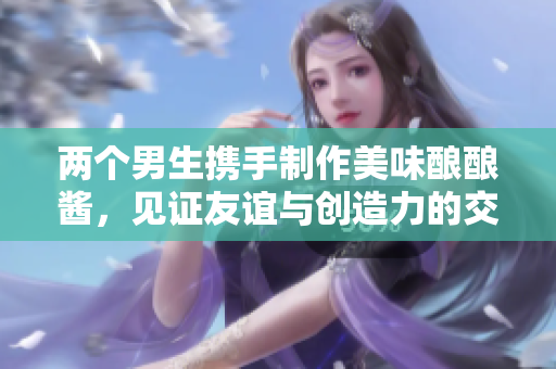 两个男生携手制作美味酿酿酱，见证友谊与创造力的交融