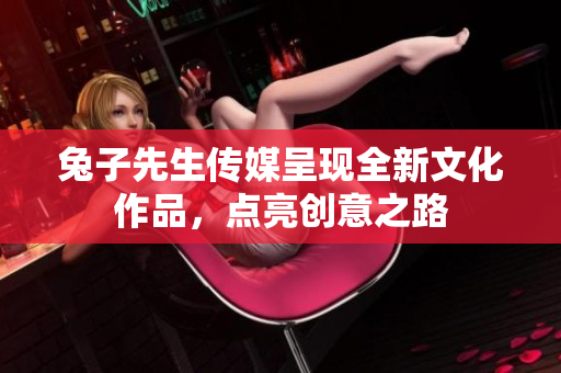 兔子先生传媒呈现全新文化作品，点亮创意之路