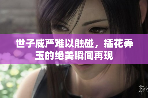 世子威严难以触碰，插花弄玉的绝美瞬间再现