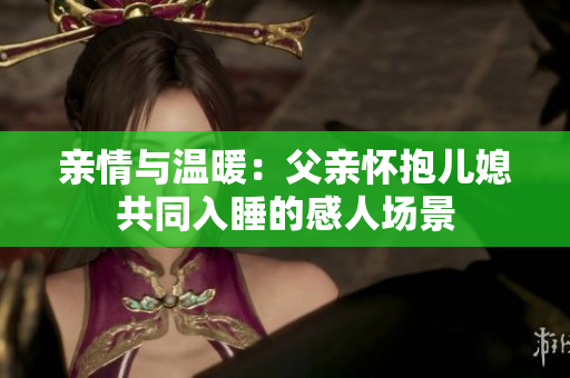 亲情与温暖：父亲怀抱儿媳共同入睡的感人场景