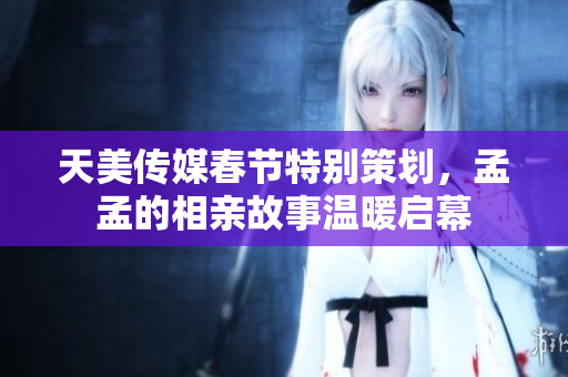天美传媒春节特别策划，孟孟的相亲故事温暖启幕