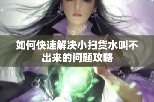 如何快速解决小扫货水叫不出来的问题攻略