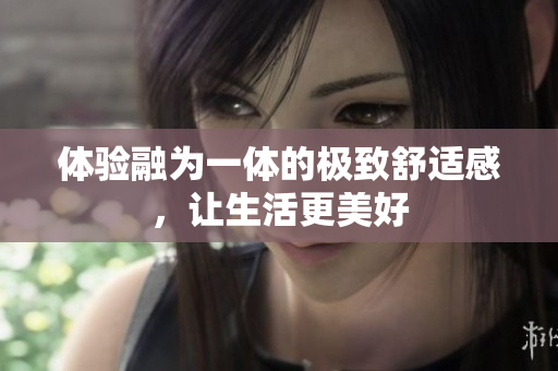 体验融为一体的极致舒适感，让生活更美好