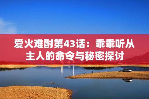 爱火难酎第43话：乖乖听从主人的命令与秘密探讨