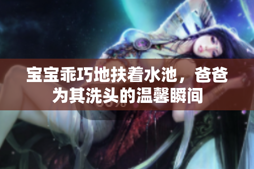 宝宝乖巧地扶着水池，爸爸为其洗头的温馨瞬间