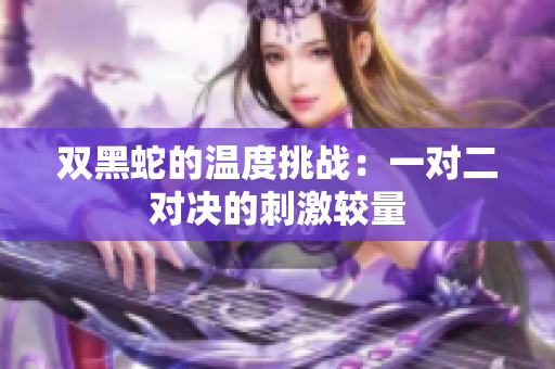 双黑蛇的温度挑战：一对二对决的刺激较量