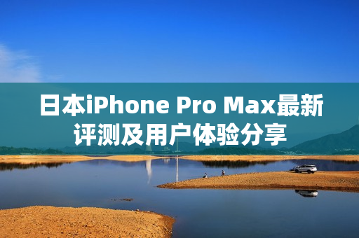 日本iPhone Pro Max最新评测及用户体验分享