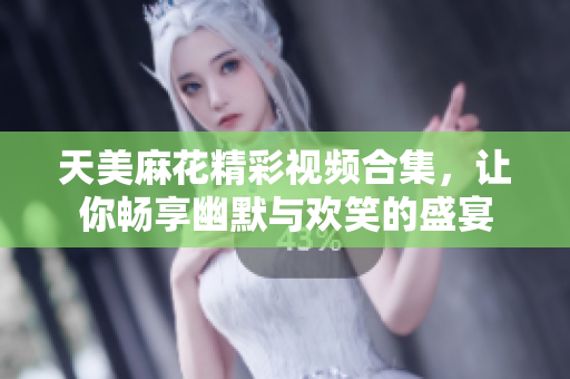 天美麻花精彩视频合集，让你畅享幽默与欢笑的盛宴
