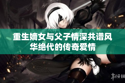 重生嫡女与父子情深共谱风华绝代的传奇爱情