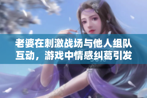 老婆在刺激战场与他人组队互动，游戏中情感纠葛引发关注
