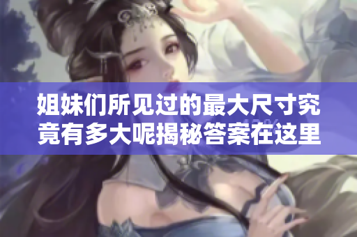 姐妹们所见过的最大尺寸究竟有多大呢揭秘答案在这里
