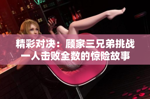 精彩对决：顾家三兄弟挑战一人击败全数的惊险故事