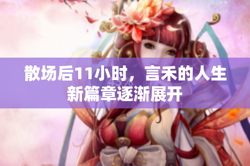 散场后11小时，言禾的人生新篇章逐渐展开