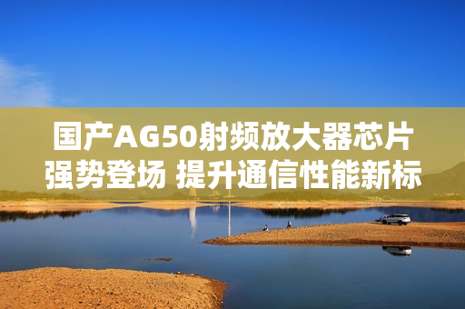 国产AG50射频放大器芯片强势登场 提升通信性能新标杆