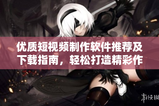 优质短视频制作软件推荐及下载指南，轻松打造精彩作品