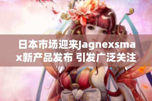 日本市场迎来Jagnexsmax新产品发布 引发广泛关注
