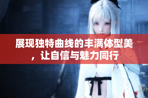 展现独特曲线的丰满体型美，让自信与魅力同行