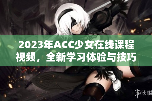 2023年ACC少女在线课程视频，全新学习体验与技巧分享
