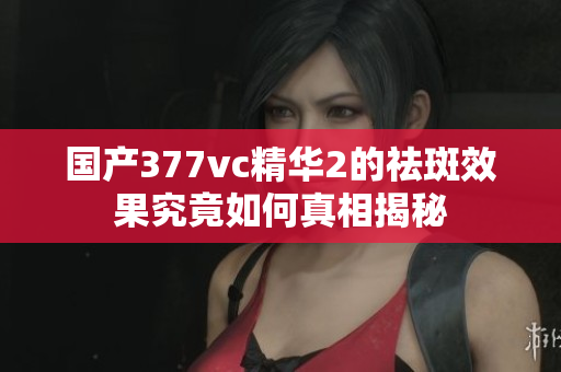 国产377vc精华2的祛斑效果究竟如何真相揭秘