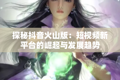 探秘抖音火山版：短视频新平台的崛起与发展趋势