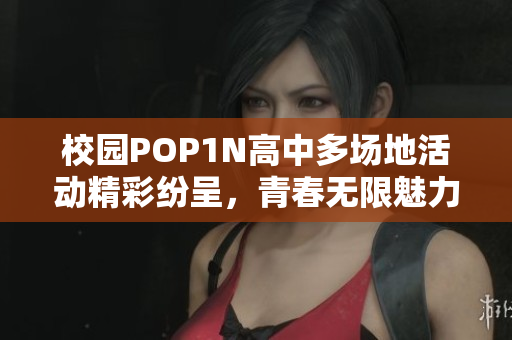 校园POP1N高中多场地活动精彩纷呈，青春无限魅力展现