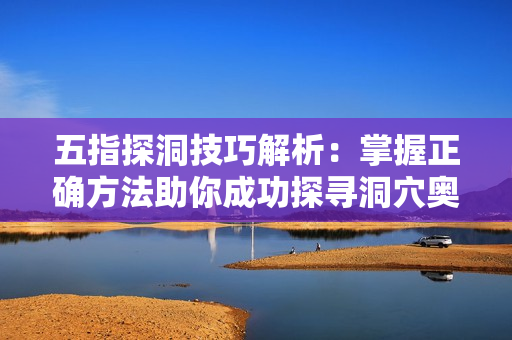 五指探洞技巧解析：掌握正确方法助你成功探寻洞穴奥秘