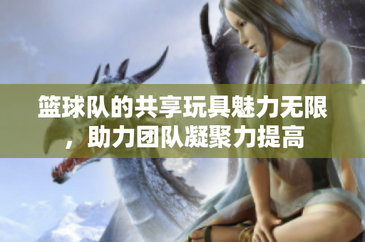 篮球队的共享玩具魅力无限，助力团队凝聚力提高