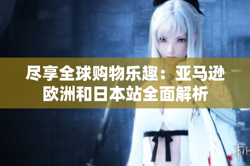 尽享全球购物乐趣：亚马逊欧洲和日本站全面解析