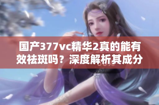 国产377vc精华2真的能有效祛斑吗？深度解析其成分与效果