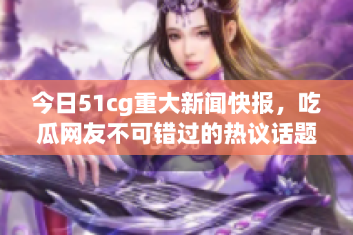 今日51cg重大新闻快报，吃瓜网友不可错过的热议话题