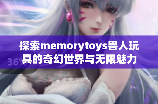 探索memorytoys兽人玩具的奇幻世界与无限魅力