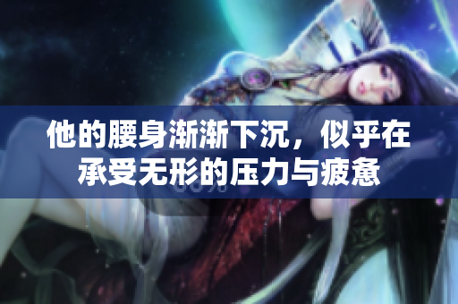 他的腰身渐渐下沉，似乎在承受无形的压力与疲惫