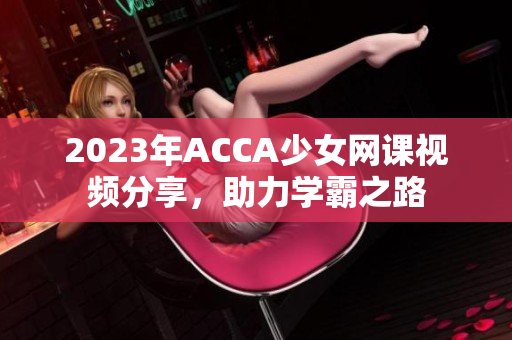 2023年ACCA少女网课视频分享，助力学霸之路