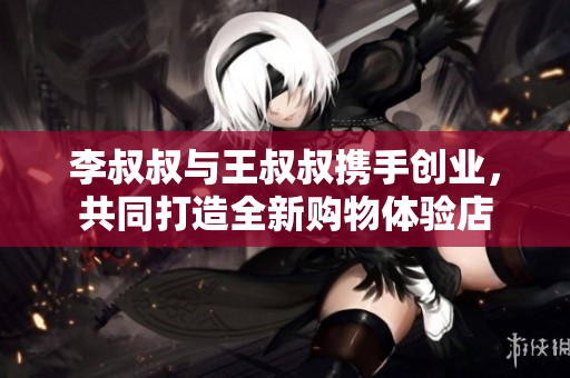 李叔叔与王叔叔携手创业，共同打造全新购物体验店