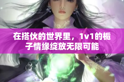 在搭伙的世界里，1v1的栀子情缘绽放无限可能