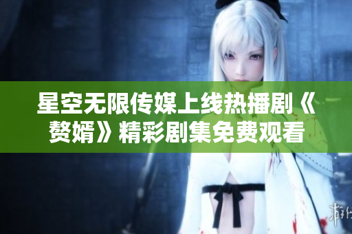 星空无限传媒上线热播剧《赘婿》精彩剧集免费观看