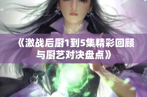 《激战后厨1到5集精彩回顾与厨艺对决盘点》