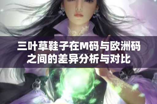 三叶草鞋子在M码与欧洲码之间的差异分析与对比