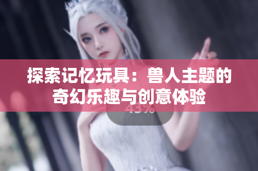 探索记忆玩具：兽人主题的奇幻乐趣与创意体验