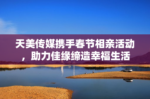 天美传媒携手春节相亲活动，助力佳缘缔造幸福生活