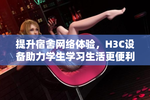提升宿舍网络体验，H3C设备助力学生学习生活更便利